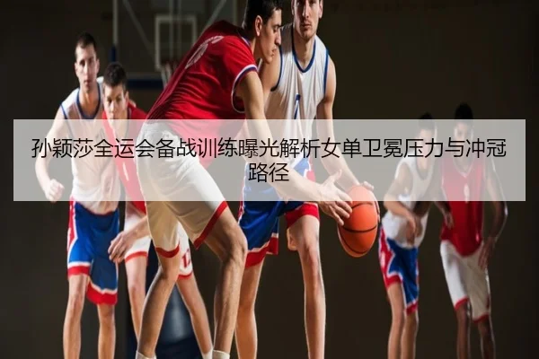 孙颖莎全运会备战训练曝光解析女单卫冕压力与冲冠路径