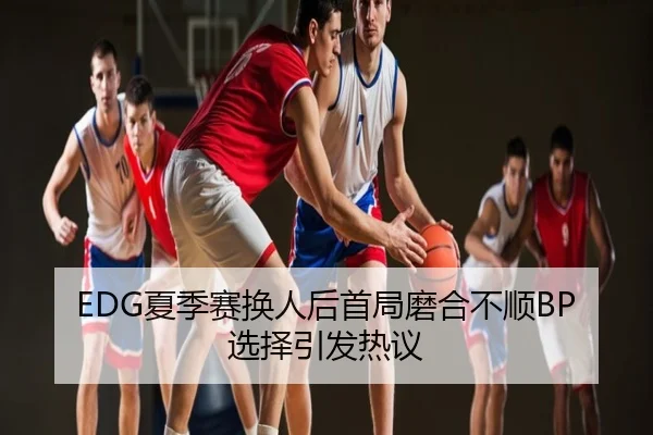 EDG夏季赛换人后首局磨合不顺BP选择引发热议