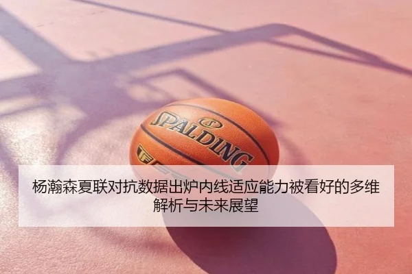 杨瀚森夏联对抗数据出炉内线适应能力被看好的多维解析与未来展望