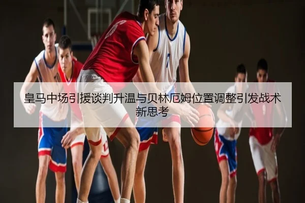 皇马中场引援谈判升温与贝林厄姆位置调整引发战术新思考