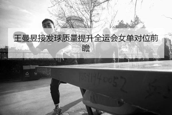 王曼昱接发球质量提升全运会女单对位前瞻